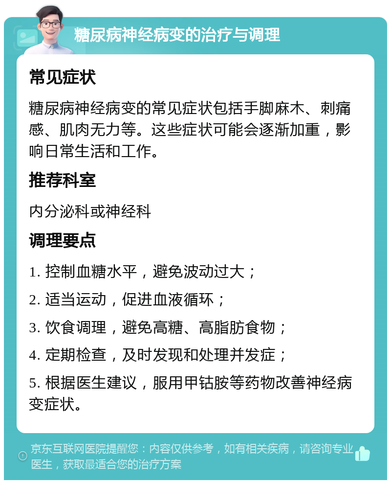 糖尿病神经病变的治疗与调理 常见症状 糖尿病神经病变的常见症状包括手脚麻木、刺痛感、肌肉无力等。这些症状可能会逐渐加重，影响日常生活和工作。 推荐科室 内分泌科或神经科 调理要点 1. 控制血糖水平，避免波动过大； 2. 适当运动，促进血液循环； 3. 饮食调理，避免高糖、高脂肪食物； 4. 定期检查，及时发现和处理并发症； 5. 根据医生建议，服用甲钴胺等药物改善神经病变症状。