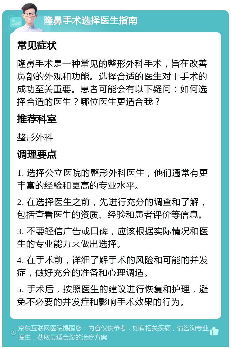 隆鼻手术选择医生指南 常见症状 隆鼻手术是一种常见的整形外科手术，旨在改善鼻部的外观和功能。选择合适的医生对于手术的成功至关重要。患者可能会有以下疑问：如何选择合适的医生？哪位医生更适合我？ 推荐科室 整形外科 调理要点 1. 选择公立医院的整形外科医生，他们通常有更丰富的经验和更高的专业水平。 2. 在选择医生之前，先进行充分的调查和了解，包括查看医生的资质、经验和患者评价等信息。 3. 不要轻信广告或口碑，应该根据实际情况和医生的专业能力来做出选择。 4. 在手术前，详细了解手术的风险和可能的并发症，做好充分的准备和心理调适。 5. 手术后，按照医生的建议进行恢复和护理，避免不必要的并发症和影响手术效果的行为。