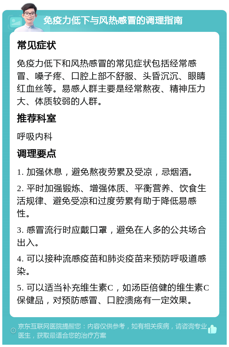 免疫力低下与风热感冒的调理指南 常见症状 免疫力低下和风热感冒的常见症状包括经常感冒、嗓子疼、口腔上部不舒服、头昏沉沉、眼睛红血丝等。易感人群主要是经常熬夜、精神压力大、体质较弱的人群。 推荐科室 呼吸内科 调理要点 1. 加强休息，避免熬夜劳累及受凉，忌烟酒。 2. 平时加强锻炼、增强体质、平衡营养、饮食生活规律、避免受凉和过度劳累有助于降低易感性。 3. 感冒流行时应戴口罩，避免在人多的公共场合出入。 4. 可以接种流感疫苗和肺炎疫苗来预防呼吸道感染。 5. 可以适当补充维生素C，如汤臣倍健的维生素C保健品，对预防感冒、口腔溃疡有一定效果。