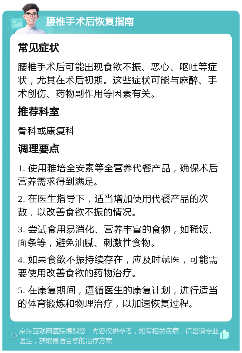 腰椎手术后恢复指南 常见症状 腰椎手术后可能出现食欲不振、恶心、呕吐等症状，尤其在术后初期。这些症状可能与麻醉、手术创伤、药物副作用等因素有关。 推荐科室 骨科或康复科 调理要点 1. 使用雅培全安素等全营养代餐产品，确保术后营养需求得到满足。 2. 在医生指导下，适当增加使用代餐产品的次数，以改善食欲不振的情况。 3. 尝试食用易消化、营养丰富的食物，如稀饭、面条等，避免油腻、刺激性食物。 4. 如果食欲不振持续存在，应及时就医，可能需要使用改善食欲的药物治疗。 5. 在康复期间，遵循医生的康复计划，进行适当的体育锻炼和物理治疗，以加速恢复过程。