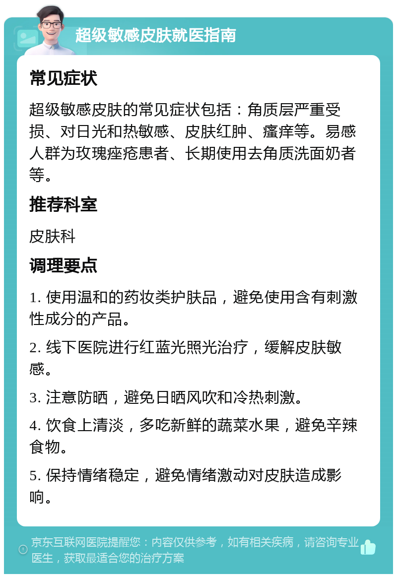 超级敏感皮肤就医指南 常见症状 超级敏感皮肤的常见症状包括：角质层严重受损、对日光和热敏感、皮肤红肿、瘙痒等。易感人群为玫瑰痤疮患者、长期使用去角质洗面奶者等。 推荐科室 皮肤科 调理要点 1. 使用温和的药妆类护肤品，避免使用含有刺激性成分的产品。 2. 线下医院进行红蓝光照光治疗，缓解皮肤敏感。 3. 注意防晒，避免日晒风吹和冷热刺激。 4. 饮食上清淡，多吃新鲜的蔬菜水果，避免辛辣食物。 5. 保持情绪稳定，避免情绪激动对皮肤造成影响。