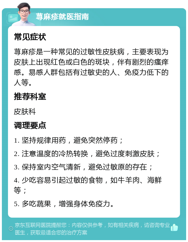 荨麻疹就医指南 常见症状 荨麻疹是一种常见的过敏性皮肤病，主要表现为皮肤上出现红色或白色的斑块，伴有剧烈的瘙痒感。易感人群包括有过敏史的人、免疫力低下的人等。 推荐科室 皮肤科 调理要点 1. 坚持规律用药，避免突然停药； 2. 注意温度的冷热转换，避免过度刺激皮肤； 3. 保持室内空气清新，避免过敏原的存在； 4. 少吃容易引起过敏的食物，如牛羊肉、海鲜等； 5. 多吃蔬果，增强身体免疫力。