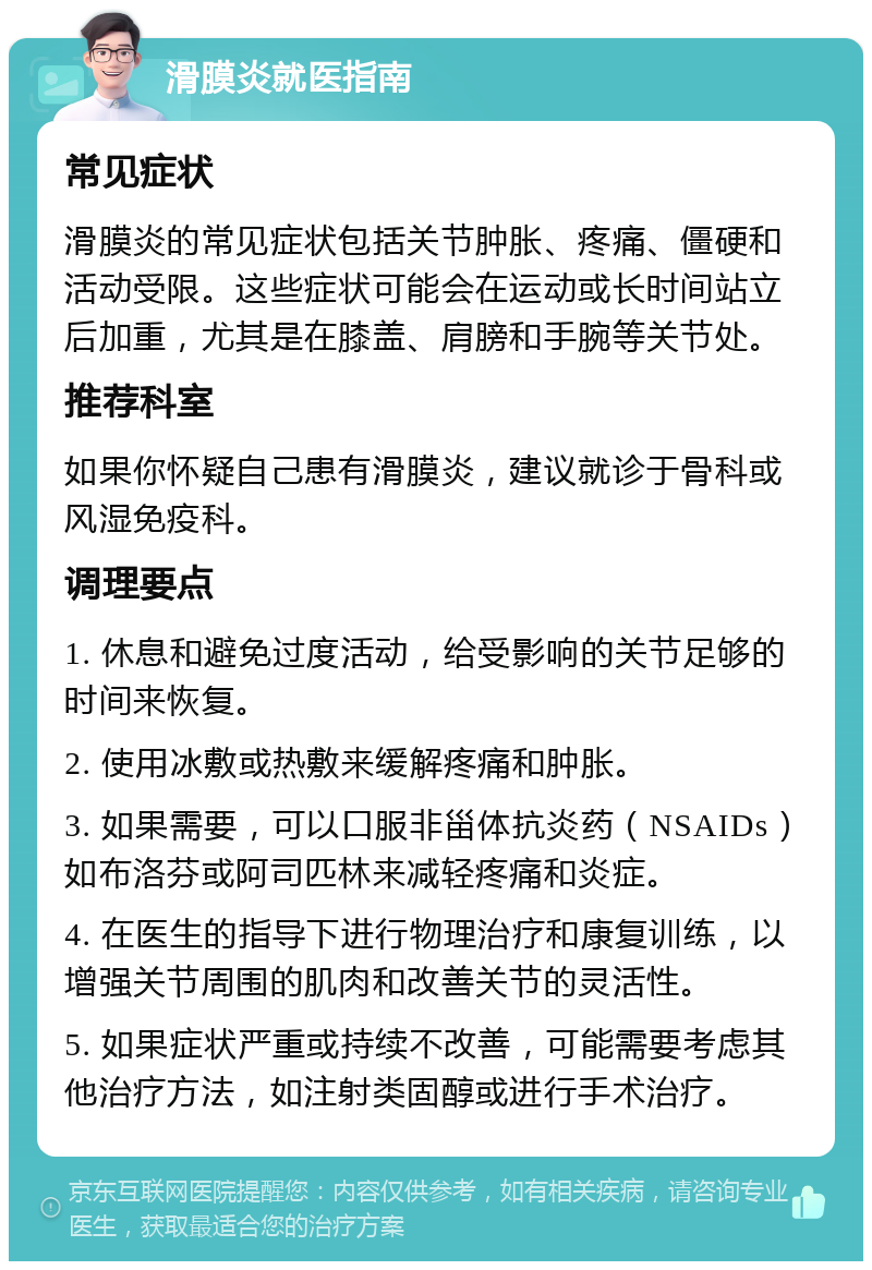 滑膜炎就医指南 常见症状 滑膜炎的常见症状包括关节肿胀、疼痛、僵硬和活动受限。这些症状可能会在运动或长时间站立后加重，尤其是在膝盖、肩膀和手腕等关节处。 推荐科室 如果你怀疑自己患有滑膜炎，建议就诊于骨科或风湿免疫科。 调理要点 1. 休息和避免过度活动，给受影响的关节足够的时间来恢复。 2. 使用冰敷或热敷来缓解疼痛和肿胀。 3. 如果需要，可以口服非甾体抗炎药（NSAIDs）如布洛芬或阿司匹林来减轻疼痛和炎症。 4. 在医生的指导下进行物理治疗和康复训练，以增强关节周围的肌肉和改善关节的灵活性。 5. 如果症状严重或持续不改善，可能需要考虑其他治疗方法，如注射类固醇或进行手术治疗。