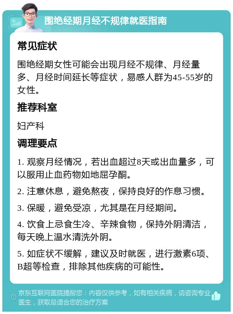 围绝经期月经不规律就医指南 常见症状 围绝经期女性可能会出现月经不规律、月经量多、月经时间延长等症状，易感人群为45-55岁的女性。 推荐科室 妇产科 调理要点 1. 观察月经情况，若出血超过8天或出血量多，可以服用止血药物如地屈孕酮。 2. 注意休息，避免熬夜，保持良好的作息习惯。 3. 保暖，避免受凉，尤其是在月经期间。 4. 饮食上忌食生冷、辛辣食物，保持外阴清洁，每天晚上温水清洗外阴。 5. 如症状不缓解，建议及时就医，进行激素6项、B超等检查，排除其他疾病的可能性。