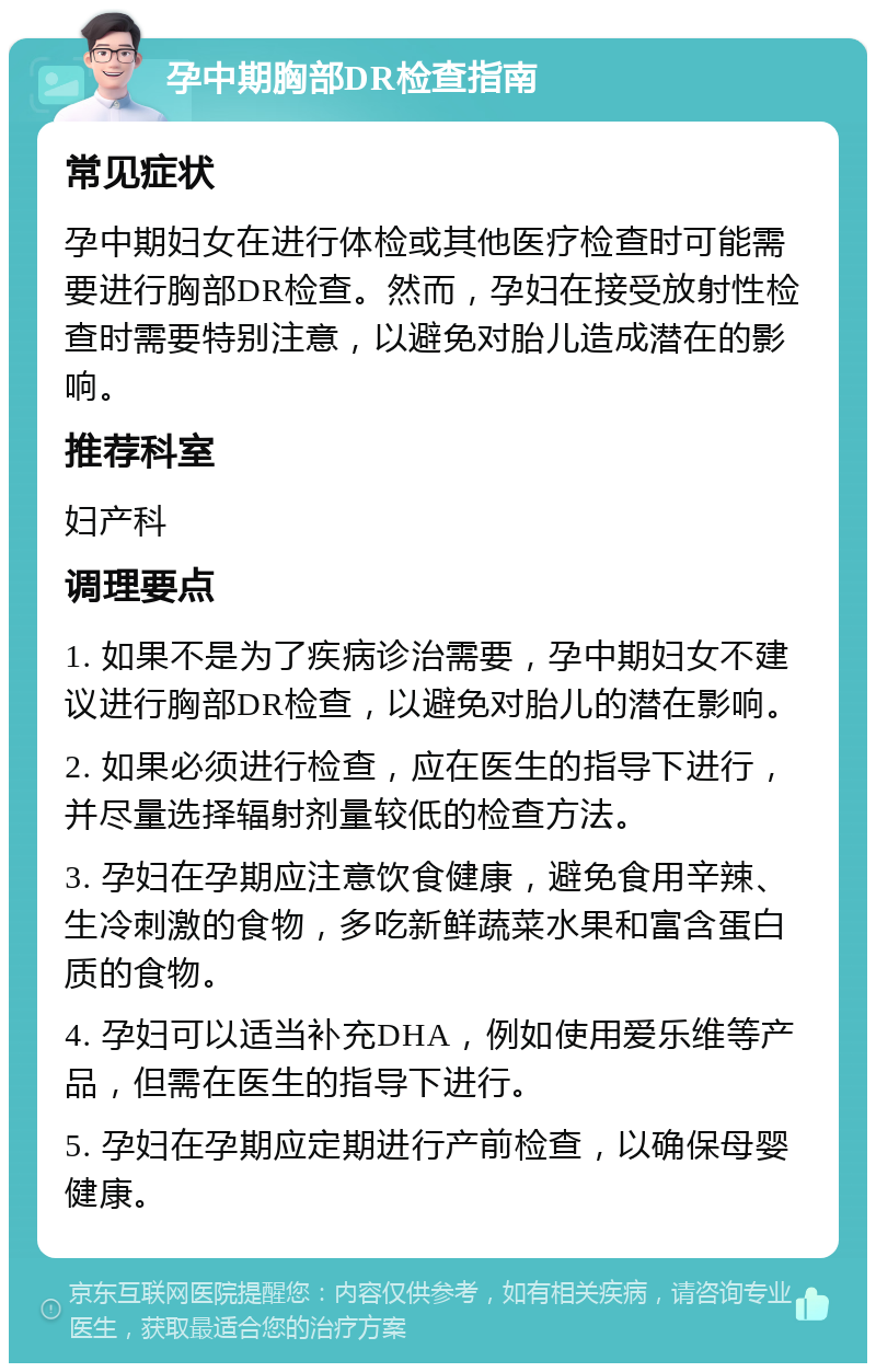 孕中期胸部DR检查指南 常见症状 孕中期妇女在进行体检或其他医疗检查时可能需要进行胸部DR检查。然而，孕妇在接受放射性检查时需要特别注意，以避免对胎儿造成潜在的影响。 推荐科室 妇产科 调理要点 1. 如果不是为了疾病诊治需要，孕中期妇女不建议进行胸部DR检查，以避免对胎儿的潜在影响。 2. 如果必须进行检查，应在医生的指导下进行，并尽量选择辐射剂量较低的检查方法。 3. 孕妇在孕期应注意饮食健康，避免食用辛辣、生冷刺激的食物，多吃新鲜蔬菜水果和富含蛋白质的食物。 4. 孕妇可以适当补充DHA，例如使用爱乐维等产品，但需在医生的指导下进行。 5. 孕妇在孕期应定期进行产前检查，以确保母婴健康。