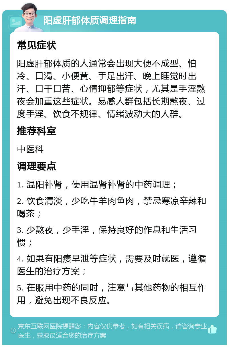 阳虚肝郁体质调理指南 常见症状 阳虚肝郁体质的人通常会出现大便不成型、怕冷、口渴、小便黄、手足出汗、晚上睡觉时出汗、口干口苦、心情抑郁等症状，尤其是手淫熬夜会加重这些症状。易感人群包括长期熬夜、过度手淫、饮食不规律、情绪波动大的人群。 推荐科室 中医科 调理要点 1. 温阳补肾，使用温肾补肾的中药调理； 2. 饮食清淡，少吃牛羊肉鱼肉，禁忌寒凉辛辣和喝茶； 3. 少熬夜，少手淫，保持良好的作息和生活习惯； 4. 如果有阳痿早泄等症状，需要及时就医，遵循医生的治疗方案； 5. 在服用中药的同时，注意与其他药物的相互作用，避免出现不良反应。