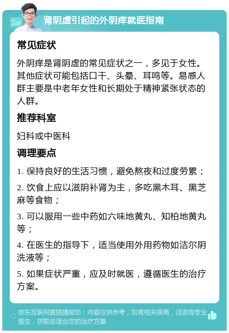 肾阴虚引起的外阴痒就医指南 常见症状 外阴痒是肾阴虚的常见症状之一，多见于女性。其他症状可能包括口干、头晕、耳鸣等。易感人群主要是中老年女性和长期处于精神紧张状态的人群。 推荐科室 妇科或中医科 调理要点 1. 保持良好的生活习惯，避免熬夜和过度劳累； 2. 饮食上应以滋阴补肾为主，多吃黑木耳、黑芝麻等食物； 3. 可以服用一些中药如六味地黄丸、知柏地黄丸等； 4. 在医生的指导下，适当使用外用药物如洁尔阴洗液等； 5. 如果症状严重，应及时就医，遵循医生的治疗方案。