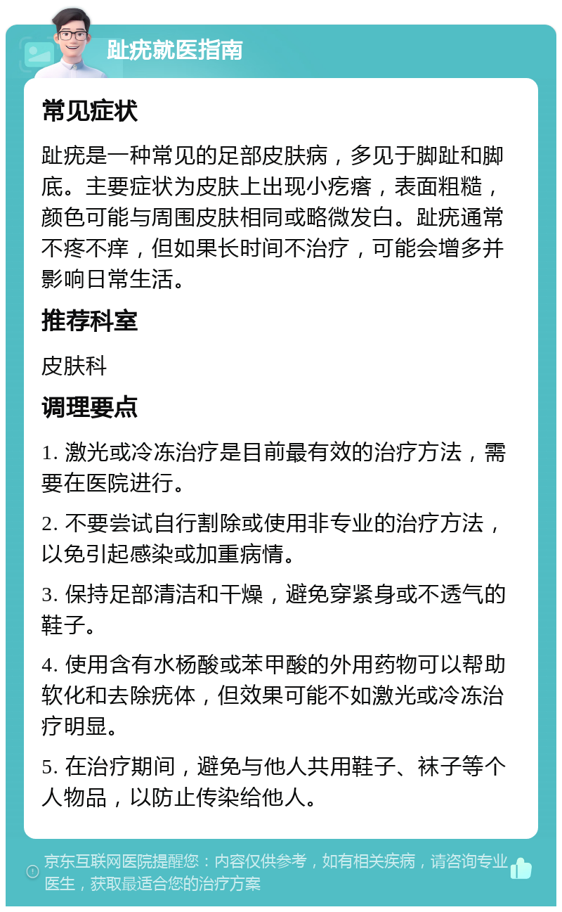 趾疣就医指南 常见症状 趾疣是一种常见的足部皮肤病，多见于脚趾和脚底。主要症状为皮肤上出现小疙瘩，表面粗糙，颜色可能与周围皮肤相同或略微发白。趾疣通常不疼不痒，但如果长时间不治疗，可能会增多并影响日常生活。 推荐科室 皮肤科 调理要点 1. 激光或冷冻治疗是目前最有效的治疗方法，需要在医院进行。 2. 不要尝试自行割除或使用非专业的治疗方法，以免引起感染或加重病情。 3. 保持足部清洁和干燥，避免穿紧身或不透气的鞋子。 4. 使用含有水杨酸或苯甲酸的外用药物可以帮助软化和去除疣体，但效果可能不如激光或冷冻治疗明显。 5. 在治疗期间，避免与他人共用鞋子、袜子等个人物品，以防止传染给他人。