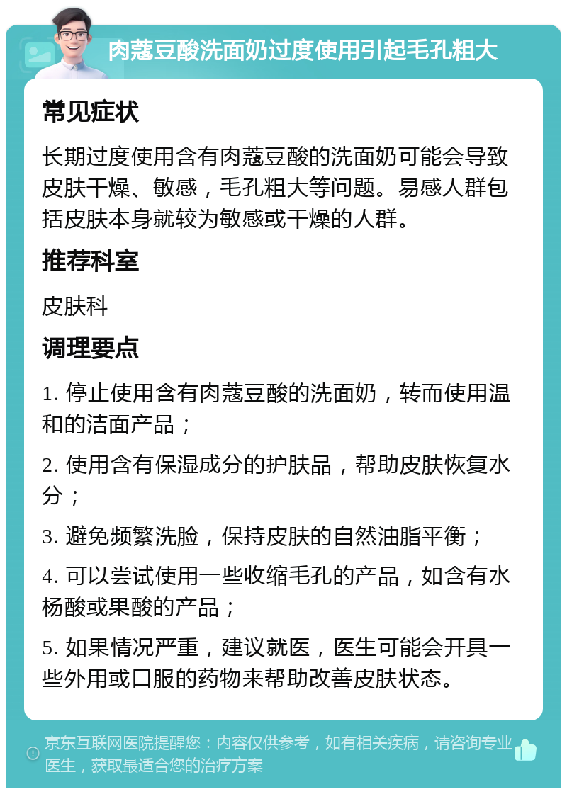 肉蔻豆酸洗面奶过度使用引起毛孔粗大 常见症状 长期过度使用含有肉蔻豆酸的洗面奶可能会导致皮肤干燥、敏感，毛孔粗大等问题。易感人群包括皮肤本身就较为敏感或干燥的人群。 推荐科室 皮肤科 调理要点 1. 停止使用含有肉蔻豆酸的洗面奶，转而使用温和的洁面产品； 2. 使用含有保湿成分的护肤品，帮助皮肤恢复水分； 3. 避免频繁洗脸，保持皮肤的自然油脂平衡； 4. 可以尝试使用一些收缩毛孔的产品，如含有水杨酸或果酸的产品； 5. 如果情况严重，建议就医，医生可能会开具一些外用或口服的药物来帮助改善皮肤状态。