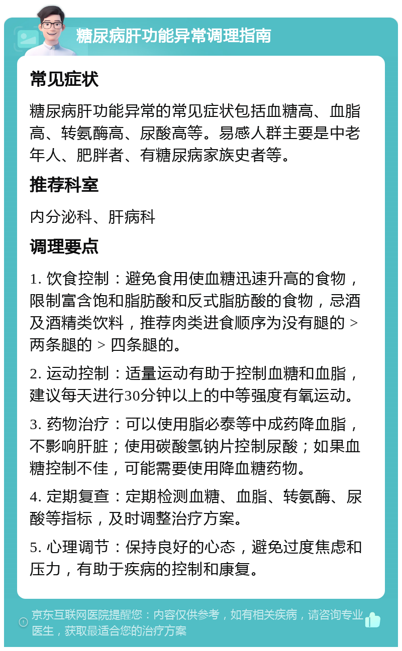 糖尿病肝功能异常调理指南 常见症状 糖尿病肝功能异常的常见症状包括血糖高、血脂高、转氨酶高、尿酸高等。易感人群主要是中老年人、肥胖者、有糖尿病家族史者等。 推荐科室 内分泌科、肝病科 调理要点 1. 饮食控制：避免食用使血糖迅速升高的食物，限制富含饱和脂肪酸和反式脂肪酸的食物，忌酒及酒精类饮料，推荐肉类进食顺序为没有腿的 > 两条腿的 > 四条腿的。 2. 运动控制：适量运动有助于控制血糖和血脂，建议每天进行30分钟以上的中等强度有氧运动。 3. 药物治疗：可以使用脂必泰等中成药降血脂，不影响肝脏；使用碳酸氢钠片控制尿酸；如果血糖控制不佳，可能需要使用降血糖药物。 4. 定期复查：定期检测血糖、血脂、转氨酶、尿酸等指标，及时调整治疗方案。 5. 心理调节：保持良好的心态，避免过度焦虑和压力，有助于疾病的控制和康复。