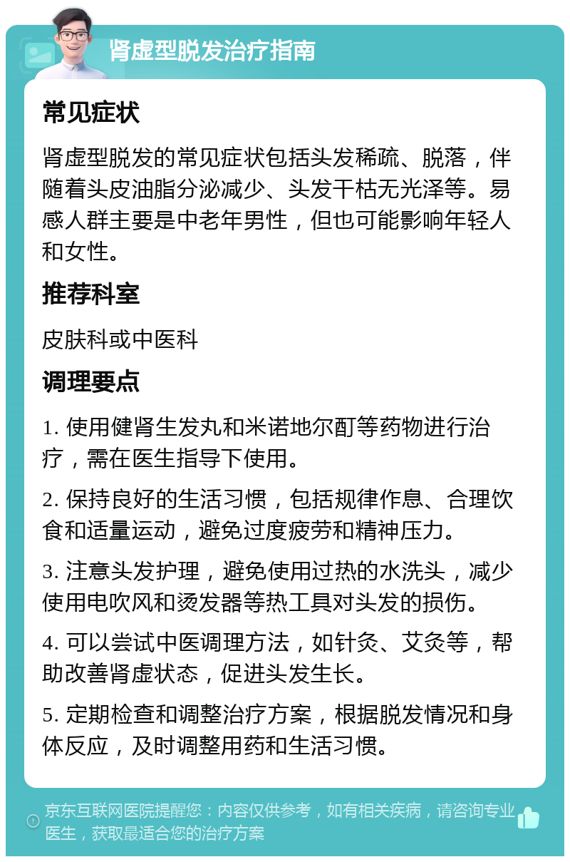 肾虚型脱发治疗指南 常见症状 肾虚型脱发的常见症状包括头发稀疏、脱落，伴随着头皮油脂分泌减少、头发干枯无光泽等。易感人群主要是中老年男性，但也可能影响年轻人和女性。 推荐科室 皮肤科或中医科 调理要点 1. 使用健肾生发丸和米诺地尔酊等药物进行治疗，需在医生指导下使用。 2. 保持良好的生活习惯，包括规律作息、合理饮食和适量运动，避免过度疲劳和精神压力。 3. 注意头发护理，避免使用过热的水洗头，减少使用电吹风和烫发器等热工具对头发的损伤。 4. 可以尝试中医调理方法，如针灸、艾灸等，帮助改善肾虚状态，促进头发生长。 5. 定期检查和调整治疗方案，根据脱发情况和身体反应，及时调整用药和生活习惯。