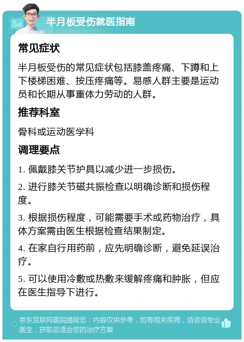 半月板受伤就医指南 常见症状 半月板受伤的常见症状包括膝盖疼痛、下蹲和上下楼梯困难、按压疼痛等。易感人群主要是运动员和长期从事重体力劳动的人群。 推荐科室 骨科或运动医学科 调理要点 1. 佩戴膝关节护具以减少进一步损伤。 2. 进行膝关节磁共振检查以明确诊断和损伤程度。 3. 根据损伤程度，可能需要手术或药物治疗，具体方案需由医生根据检查结果制定。 4. 在家自行用药前，应先明确诊断，避免延误治疗。 5. 可以使用冷敷或热敷来缓解疼痛和肿胀，但应在医生指导下进行。