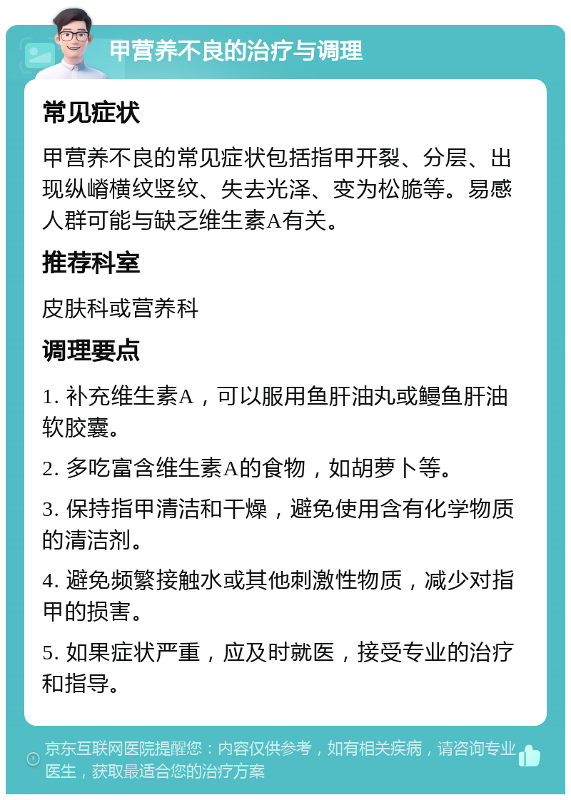 甲营养不良的治疗与调理 常见症状 甲营养不良的常见症状包括指甲开裂、分层、出现纵嵴横纹竖纹、失去光泽、变为松脆等。易感人群可能与缺乏维生素A有关。 推荐科室 皮肤科或营养科 调理要点 1. 补充维生素A，可以服用鱼肝油丸或鳗鱼肝油软胶囊。 2. 多吃富含维生素A的食物，如胡萝卜等。 3. 保持指甲清洁和干燥，避免使用含有化学物质的清洁剂。 4. 避免频繁接触水或其他刺激性物质，减少对指甲的损害。 5. 如果症状严重，应及时就医，接受专业的治疗和指导。