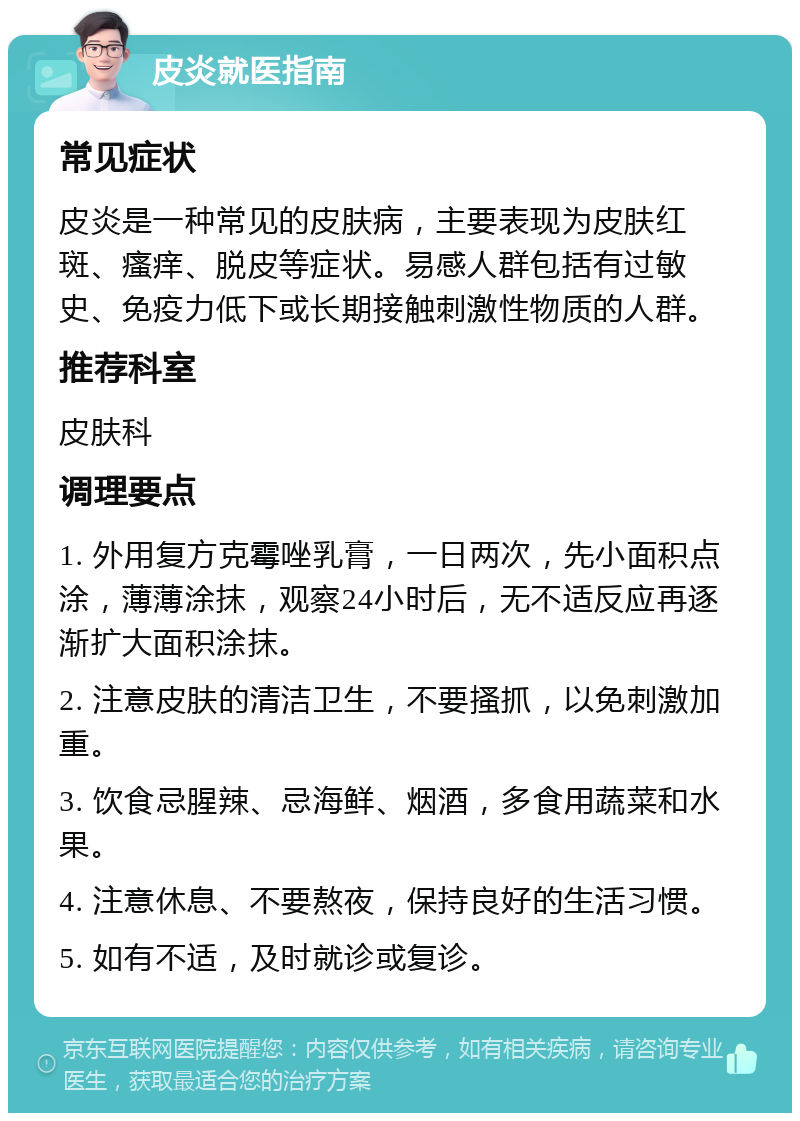 皮炎就医指南 常见症状 皮炎是一种常见的皮肤病，主要表现为皮肤红斑、瘙痒、脱皮等症状。易感人群包括有过敏史、免疫力低下或长期接触刺激性物质的人群。 推荐科室 皮肤科 调理要点 1. 外用复方克霉唑乳膏，一日两次，先小面积点涂，薄薄涂抹，观察24小时后，无不适反应再逐渐扩大面积涂抹。 2. 注意皮肤的清洁卫生，不要搔抓，以免刺激加重。 3. 饮食忌腥辣、忌海鲜、烟酒，多食用蔬菜和水果。 4. 注意休息、不要熬夜，保持良好的生活习惯。 5. 如有不适，及时就诊或复诊。