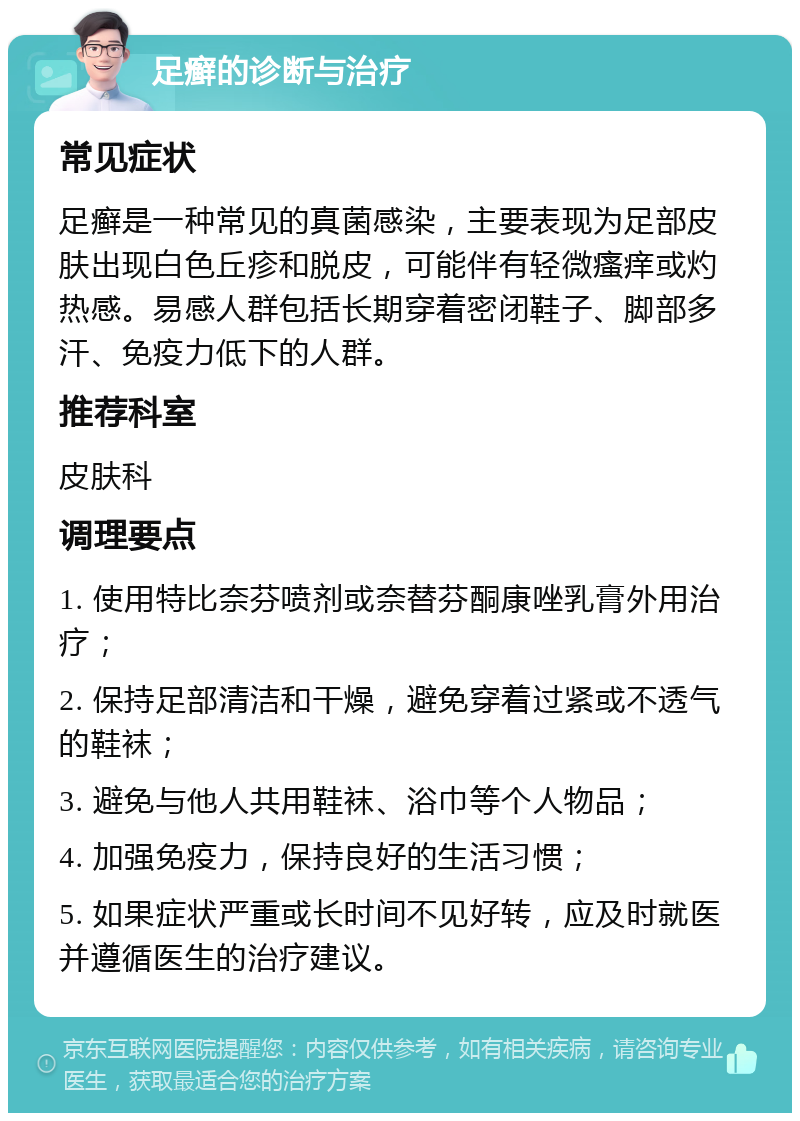 足癣的诊断与治疗 常见症状 足癣是一种常见的真菌感染，主要表现为足部皮肤出现白色丘疹和脱皮，可能伴有轻微瘙痒或灼热感。易感人群包括长期穿着密闭鞋子、脚部多汗、免疫力低下的人群。 推荐科室 皮肤科 调理要点 1. 使用特比奈芬喷剂或奈替芬酮康唑乳膏外用治疗； 2. 保持足部清洁和干燥，避免穿着过紧或不透气的鞋袜； 3. 避免与他人共用鞋袜、浴巾等个人物品； 4. 加强免疫力，保持良好的生活习惯； 5. 如果症状严重或长时间不见好转，应及时就医并遵循医生的治疗建议。