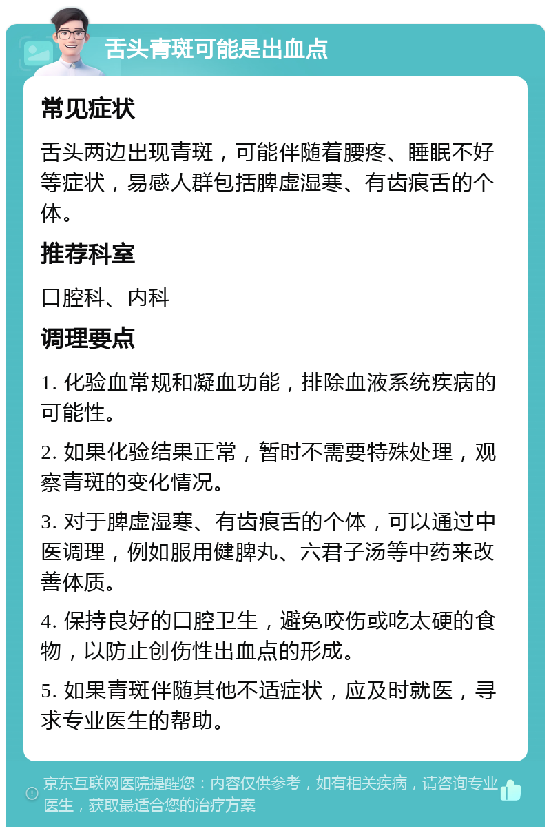 舌头青斑可能是出血点 常见症状 舌头两边出现青斑，可能伴随着腰疼、睡眠不好等症状，易感人群包括脾虚湿寒、有齿痕舌的个体。 推荐科室 口腔科、内科 调理要点 1. 化验血常规和凝血功能，排除血液系统疾病的可能性。 2. 如果化验结果正常，暂时不需要特殊处理，观察青斑的变化情况。 3. 对于脾虚湿寒、有齿痕舌的个体，可以通过中医调理，例如服用健脾丸、六君子汤等中药来改善体质。 4. 保持良好的口腔卫生，避免咬伤或吃太硬的食物，以防止创伤性出血点的形成。 5. 如果青斑伴随其他不适症状，应及时就医，寻求专业医生的帮助。