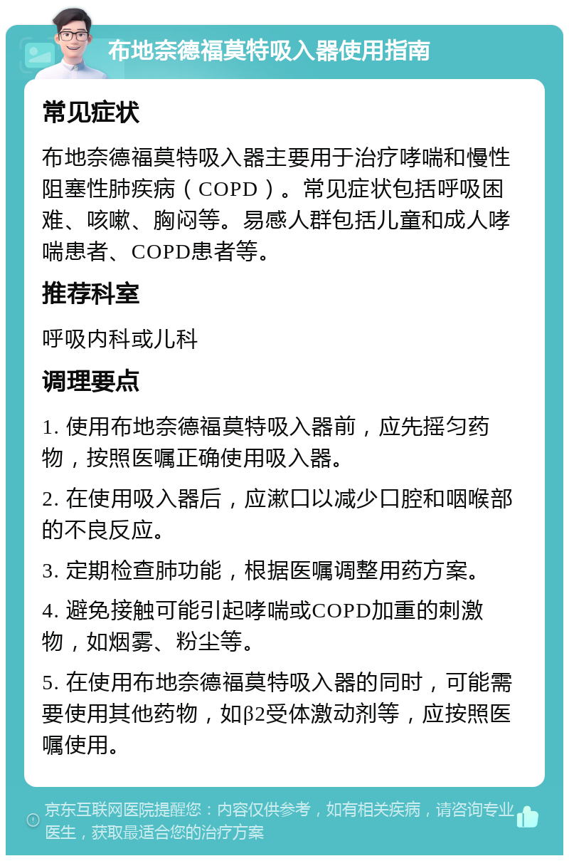 布地奈德福莫特吸入器使用指南 常见症状 布地奈德福莫特吸入器主要用于治疗哮喘和慢性阻塞性肺疾病（COPD）。常见症状包括呼吸困难、咳嗽、胸闷等。易感人群包括儿童和成人哮喘患者、COPD患者等。 推荐科室 呼吸内科或儿科 调理要点 1. 使用布地奈德福莫特吸入器前，应先摇匀药物，按照医嘱正确使用吸入器。 2. 在使用吸入器后，应漱口以减少口腔和咽喉部的不良反应。 3. 定期检查肺功能，根据医嘱调整用药方案。 4. 避免接触可能引起哮喘或COPD加重的刺激物，如烟雾、粉尘等。 5. 在使用布地奈德福莫特吸入器的同时，可能需要使用其他药物，如β2受体激动剂等，应按照医嘱使用。