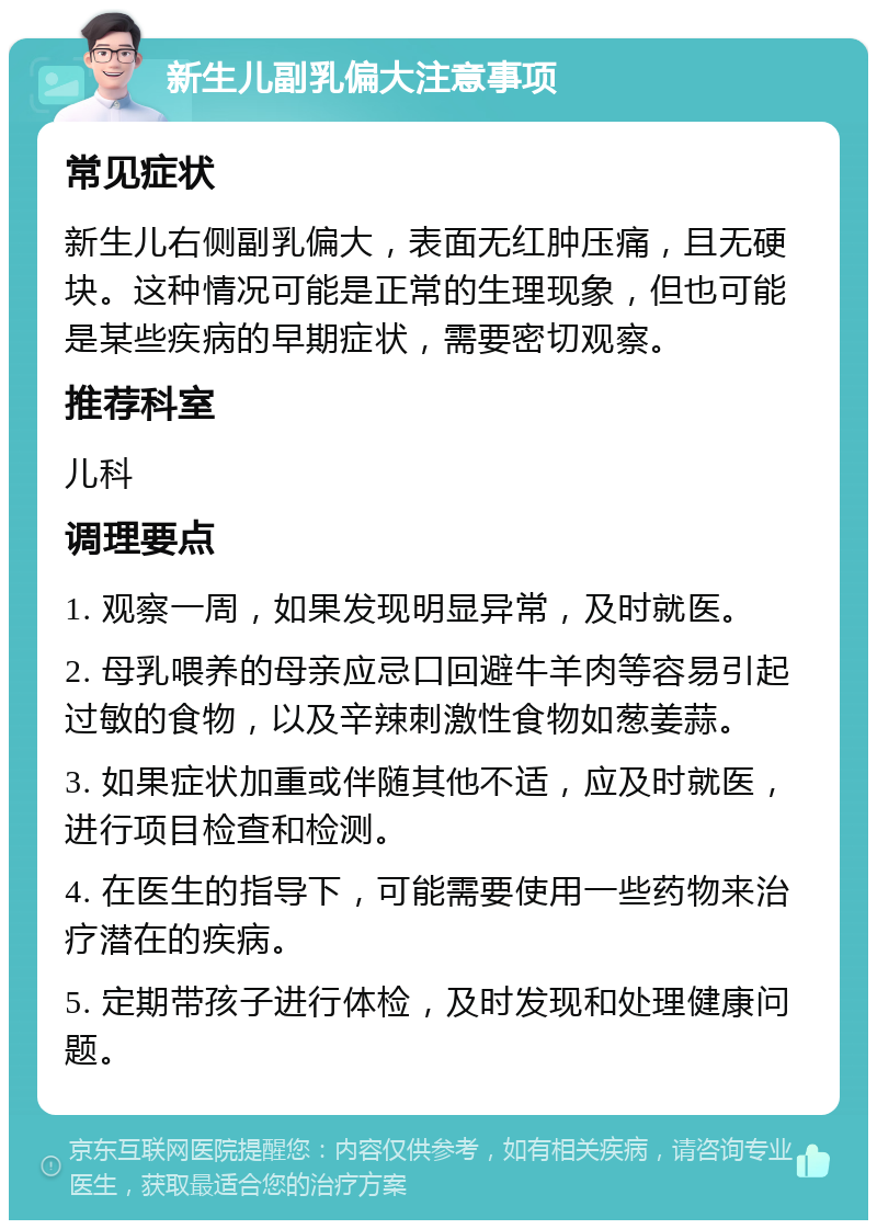 新生儿副乳偏大注意事项 常见症状 新生儿右侧副乳偏大，表面无红肿压痛，且无硬块。这种情况可能是正常的生理现象，但也可能是某些疾病的早期症状，需要密切观察。 推荐科室 儿科 调理要点 1. 观察一周，如果发现明显异常，及时就医。 2. 母乳喂养的母亲应忌口回避牛羊肉等容易引起过敏的食物，以及辛辣刺激性食物如葱姜蒜。 3. 如果症状加重或伴随其他不适，应及时就医，进行项目检查和检测。 4. 在医生的指导下，可能需要使用一些药物来治疗潜在的疾病。 5. 定期带孩子进行体检，及时发现和处理健康问题。