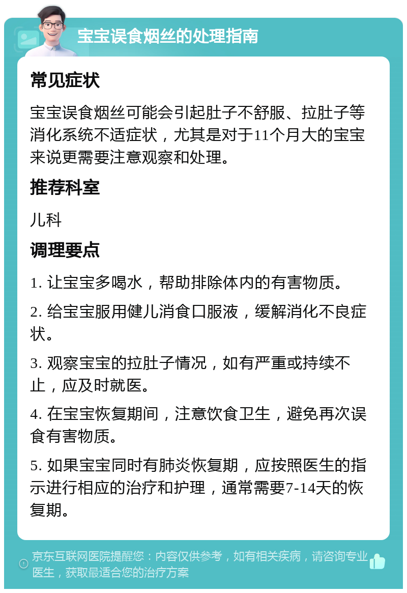 宝宝误食烟丝的处理指南 常见症状 宝宝误食烟丝可能会引起肚子不舒服、拉肚子等消化系统不适症状，尤其是对于11个月大的宝宝来说更需要注意观察和处理。 推荐科室 儿科 调理要点 1. 让宝宝多喝水，帮助排除体内的有害物质。 2. 给宝宝服用健儿消食口服液，缓解消化不良症状。 3. 观察宝宝的拉肚子情况，如有严重或持续不止，应及时就医。 4. 在宝宝恢复期间，注意饮食卫生，避免再次误食有害物质。 5. 如果宝宝同时有肺炎恢复期，应按照医生的指示进行相应的治疗和护理，通常需要7-14天的恢复期。