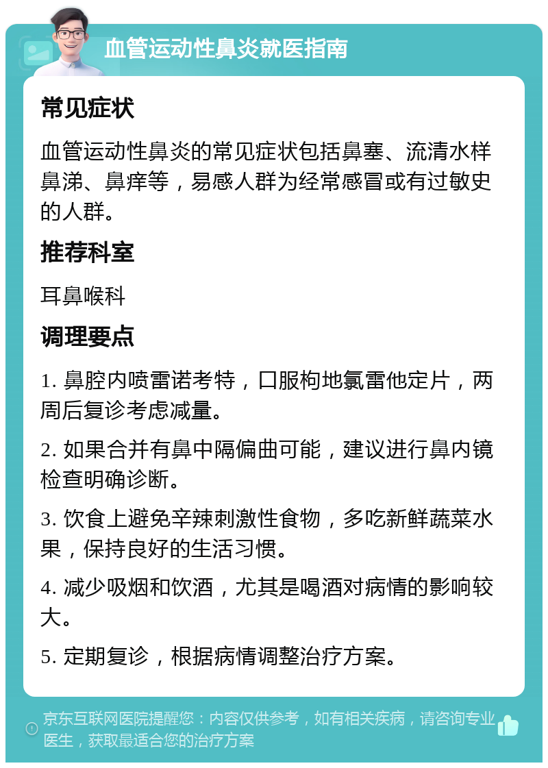 血管运动性鼻炎就医指南 常见症状 血管运动性鼻炎的常见症状包括鼻塞、流清水样鼻涕、鼻痒等，易感人群为经常感冒或有过敏史的人群。 推荐科室 耳鼻喉科 调理要点 1. 鼻腔内喷雷诺考特，口服枸地氯雷他定片，两周后复诊考虑减量。 2. 如果合并有鼻中隔偏曲可能，建议进行鼻内镜检查明确诊断。 3. 饮食上避免辛辣刺激性食物，多吃新鲜蔬菜水果，保持良好的生活习惯。 4. 减少吸烟和饮酒，尤其是喝酒对病情的影响较大。 5. 定期复诊，根据病情调整治疗方案。