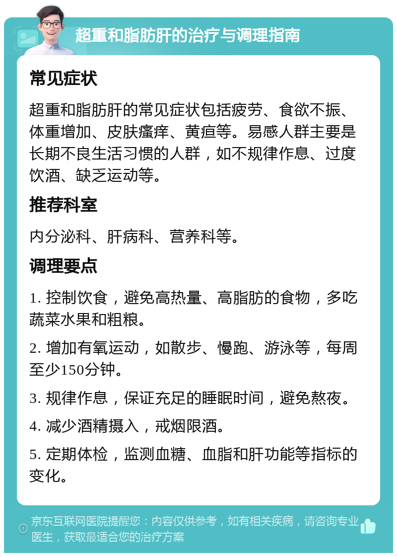 超重和脂肪肝的治疗与调理指南 常见症状 超重和脂肪肝的常见症状包括疲劳、食欲不振、体重增加、皮肤瘙痒、黄疸等。易感人群主要是长期不良生活习惯的人群，如不规律作息、过度饮酒、缺乏运动等。 推荐科室 内分泌科、肝病科、营养科等。 调理要点 1. 控制饮食，避免高热量、高脂肪的食物，多吃蔬菜水果和粗粮。 2. 增加有氧运动，如散步、慢跑、游泳等，每周至少150分钟。 3. 规律作息，保证充足的睡眠时间，避免熬夜。 4. 减少酒精摄入，戒烟限酒。 5. 定期体检，监测血糖、血脂和肝功能等指标的变化。