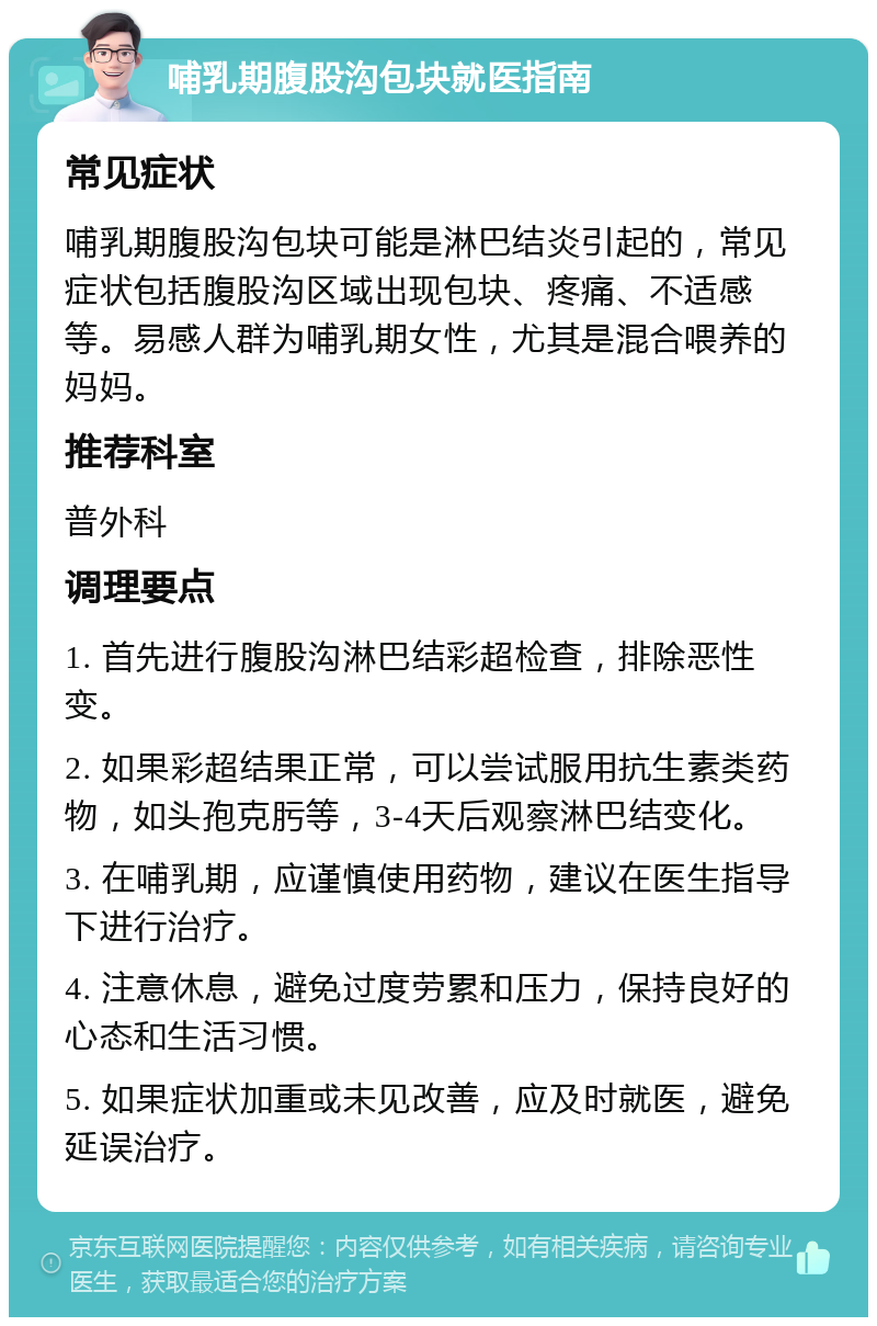 哺乳期腹股沟包块就医指南 常见症状 哺乳期腹股沟包块可能是淋巴结炎引起的，常见症状包括腹股沟区域出现包块、疼痛、不适感等。易感人群为哺乳期女性，尤其是混合喂养的妈妈。 推荐科室 普外科 调理要点 1. 首先进行腹股沟淋巴结彩超检查，排除恶性变。 2. 如果彩超结果正常，可以尝试服用抗生素类药物，如头孢克肟等，3-4天后观察淋巴结变化。 3. 在哺乳期，应谨慎使用药物，建议在医生指导下进行治疗。 4. 注意休息，避免过度劳累和压力，保持良好的心态和生活习惯。 5. 如果症状加重或未见改善，应及时就医，避免延误治疗。