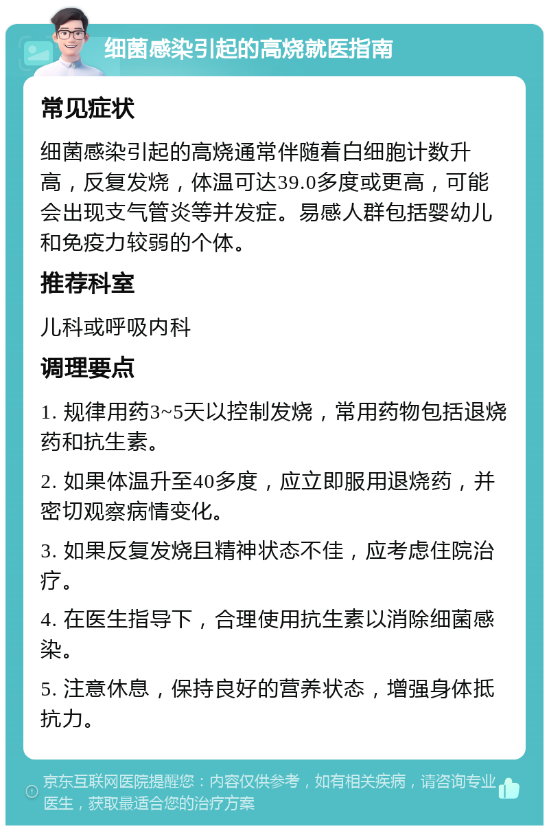 细菌感染引起的高烧就医指南 常见症状 细菌感染引起的高烧通常伴随着白细胞计数升高，反复发烧，体温可达39.0多度或更高，可能会出现支气管炎等并发症。易感人群包括婴幼儿和免疫力较弱的个体。 推荐科室 儿科或呼吸内科 调理要点 1. 规律用药3~5天以控制发烧，常用药物包括退烧药和抗生素。 2. 如果体温升至40多度，应立即服用退烧药，并密切观察病情变化。 3. 如果反复发烧且精神状态不佳，应考虑住院治疗。 4. 在医生指导下，合理使用抗生素以消除细菌感染。 5. 注意休息，保持良好的营养状态，增强身体抵抗力。