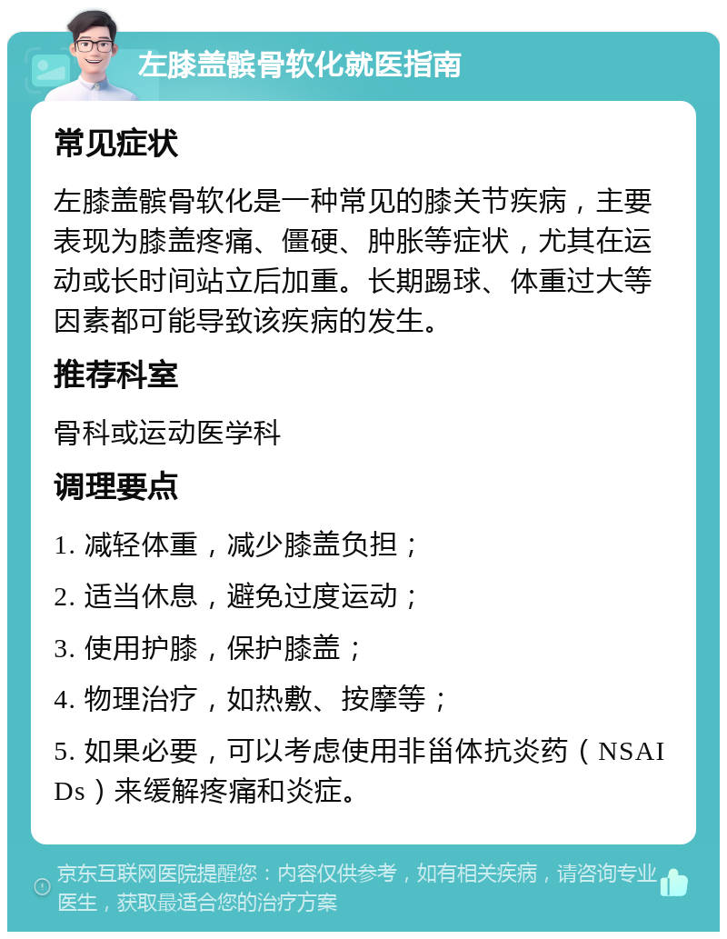 左膝盖髌骨软化就医指南 常见症状 左膝盖髌骨软化是一种常见的膝关节疾病，主要表现为膝盖疼痛、僵硬、肿胀等症状，尤其在运动或长时间站立后加重。长期踢球、体重过大等因素都可能导致该疾病的发生。 推荐科室 骨科或运动医学科 调理要点 1. 减轻体重，减少膝盖负担； 2. 适当休息，避免过度运动； 3. 使用护膝，保护膝盖； 4. 物理治疗，如热敷、按摩等； 5. 如果必要，可以考虑使用非甾体抗炎药（NSAIDs）来缓解疼痛和炎症。