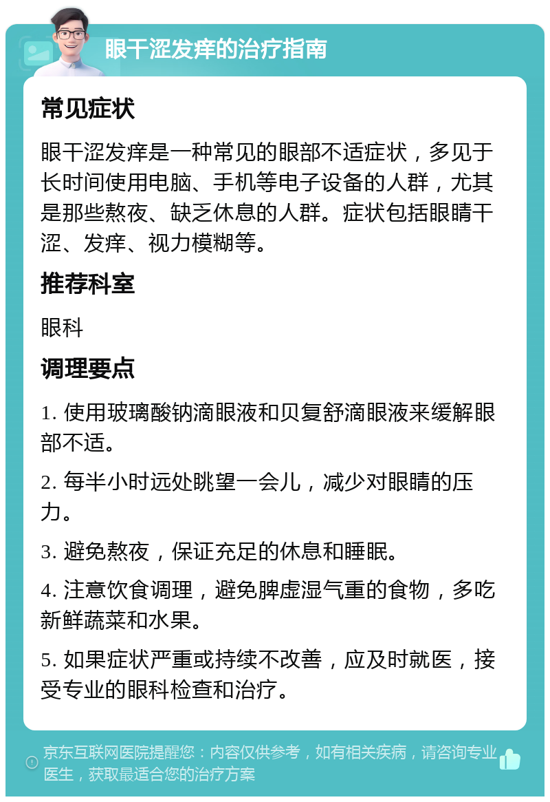 眼干涩发痒的治疗指南 常见症状 眼干涩发痒是一种常见的眼部不适症状，多见于长时间使用电脑、手机等电子设备的人群，尤其是那些熬夜、缺乏休息的人群。症状包括眼睛干涩、发痒、视力模糊等。 推荐科室 眼科 调理要点 1. 使用玻璃酸钠滴眼液和贝复舒滴眼液来缓解眼部不适。 2. 每半小时远处眺望一会儿，减少对眼睛的压力。 3. 避免熬夜，保证充足的休息和睡眠。 4. 注意饮食调理，避免脾虚湿气重的食物，多吃新鲜蔬菜和水果。 5. 如果症状严重或持续不改善，应及时就医，接受专业的眼科检查和治疗。