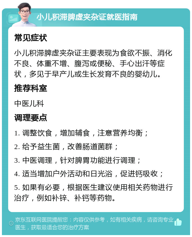 小儿积滞脾虚夹杂证就医指南 常见症状 小儿积滞脾虚夹杂证主要表现为食欲不振、消化不良、体重不增、腹泻或便秘、手心出汗等症状，多见于早产儿或生长发育不良的婴幼儿。 推荐科室 中医儿科 调理要点 1. 调整饮食，增加辅食，注意营养均衡； 2. 给予益生菌，改善肠道菌群； 3. 中医调理，针对脾胃功能进行调理； 4. 适当增加户外活动和日光浴，促进钙吸收； 5. 如果有必要，根据医生建议使用相关药物进行治疗，例如补锌、补钙等药物。