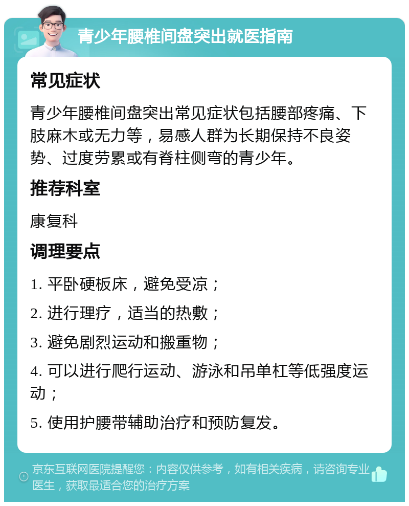 青少年腰椎间盘突出就医指南 常见症状 青少年腰椎间盘突出常见症状包括腰部疼痛、下肢麻木或无力等，易感人群为长期保持不良姿势、过度劳累或有脊柱侧弯的青少年。 推荐科室 康复科 调理要点 1. 平卧硬板床，避免受凉； 2. 进行理疗，适当的热敷； 3. 避免剧烈运动和搬重物； 4. 可以进行爬行运动、游泳和吊单杠等低强度运动； 5. 使用护腰带辅助治疗和预防复发。