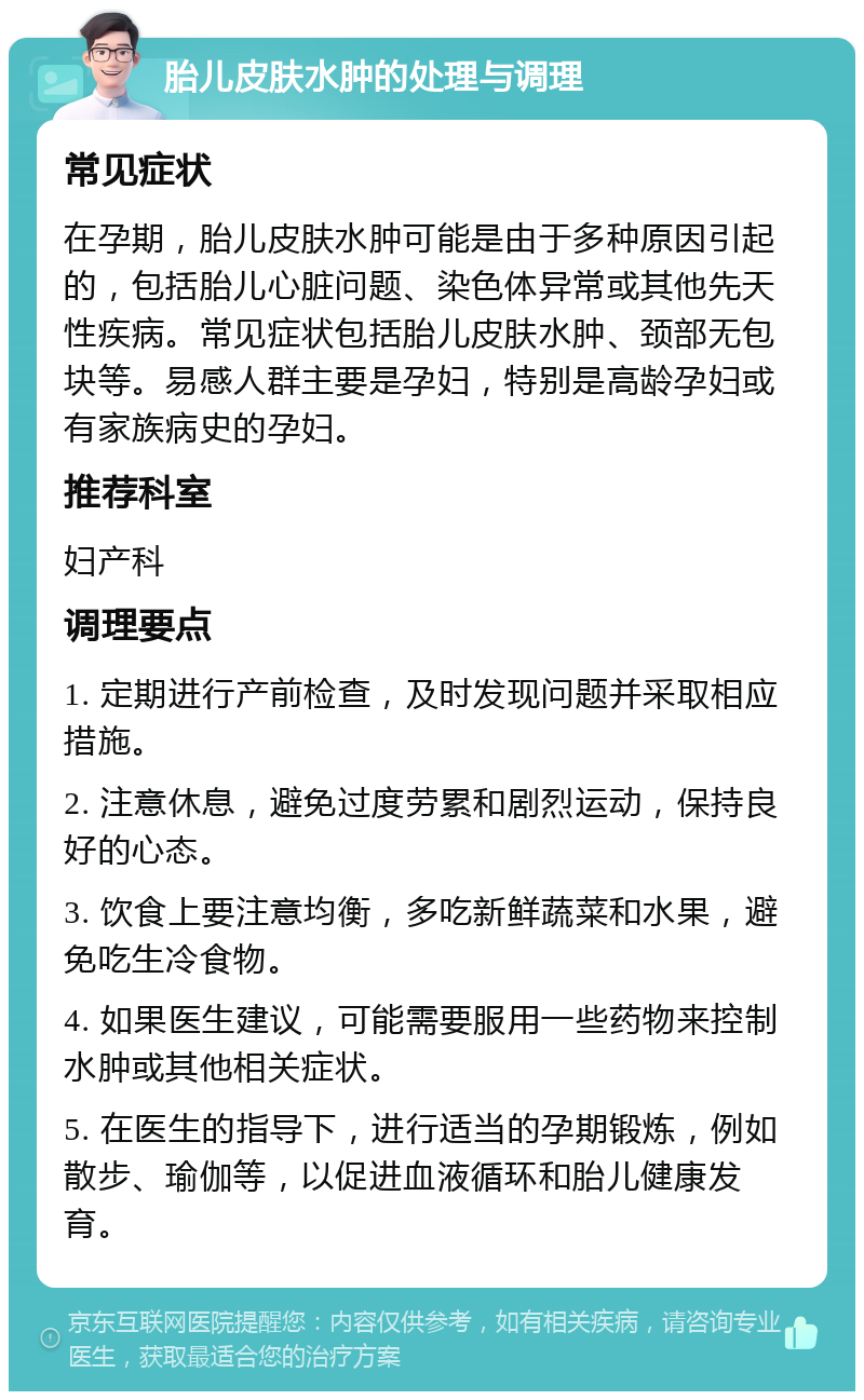 胎儿皮肤水肿的处理与调理 常见症状 在孕期，胎儿皮肤水肿可能是由于多种原因引起的，包括胎儿心脏问题、染色体异常或其他先天性疾病。常见症状包括胎儿皮肤水肿、颈部无包块等。易感人群主要是孕妇，特别是高龄孕妇或有家族病史的孕妇。 推荐科室 妇产科 调理要点 1. 定期进行产前检查，及时发现问题并采取相应措施。 2. 注意休息，避免过度劳累和剧烈运动，保持良好的心态。 3. 饮食上要注意均衡，多吃新鲜蔬菜和水果，避免吃生冷食物。 4. 如果医生建议，可能需要服用一些药物来控制水肿或其他相关症状。 5. 在医生的指导下，进行适当的孕期锻炼，例如散步、瑜伽等，以促进血液循环和胎儿健康发育。