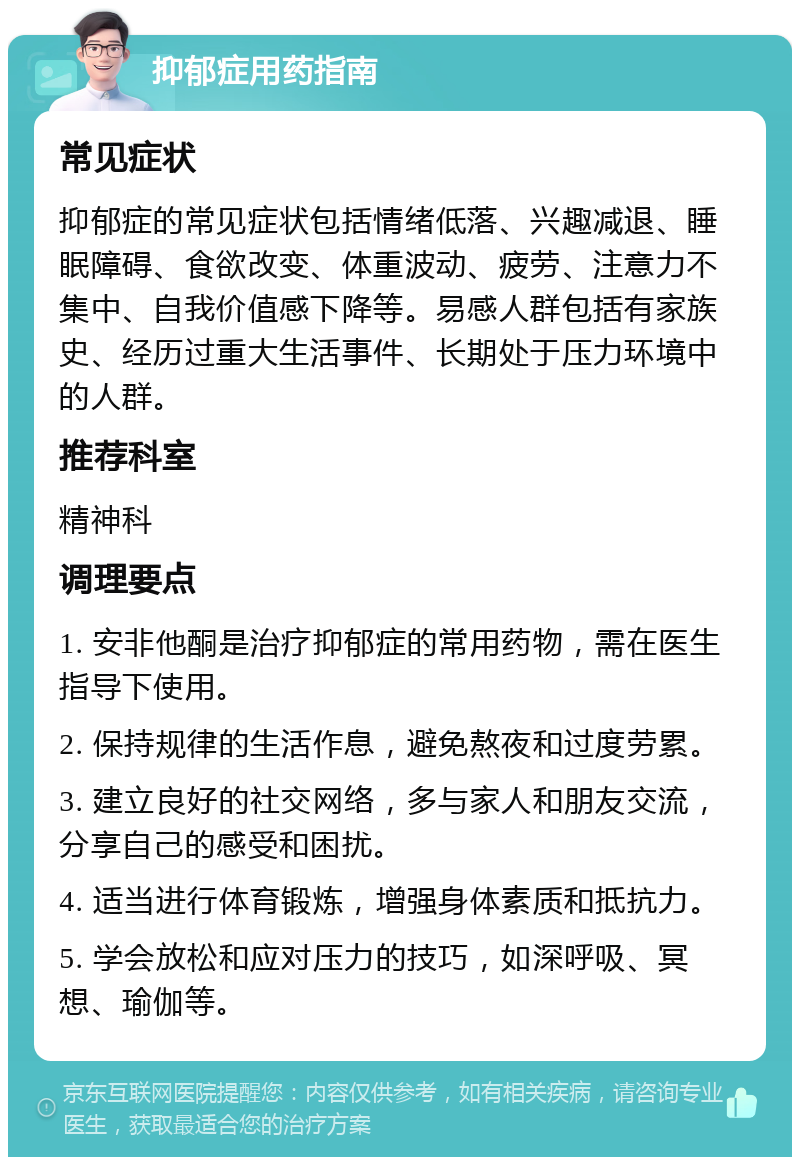 抑郁症用药指南 常见症状 抑郁症的常见症状包括情绪低落、兴趣减退、睡眠障碍、食欲改变、体重波动、疲劳、注意力不集中、自我价值感下降等。易感人群包括有家族史、经历过重大生活事件、长期处于压力环境中的人群。 推荐科室 精神科 调理要点 1. 安非他酮是治疗抑郁症的常用药物，需在医生指导下使用。 2. 保持规律的生活作息，避免熬夜和过度劳累。 3. 建立良好的社交网络，多与家人和朋友交流，分享自己的感受和困扰。 4. 适当进行体育锻炼，增强身体素质和抵抗力。 5. 学会放松和应对压力的技巧，如深呼吸、冥想、瑜伽等。