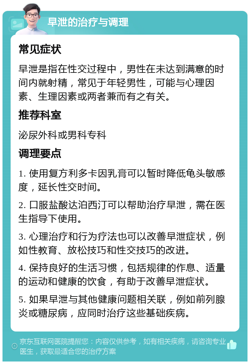 早泄的治疗与调理 常见症状 早泄是指在性交过程中，男性在未达到满意的时间内就射精，常见于年轻男性，可能与心理因素、生理因素或两者兼而有之有关。 推荐科室 泌尿外科或男科专科 调理要点 1. 使用复方利多卡因乳膏可以暂时降低龟头敏感度，延长性交时间。 2. 口服盐酸达泊西汀可以帮助治疗早泄，需在医生指导下使用。 3. 心理治疗和行为疗法也可以改善早泄症状，例如性教育、放松技巧和性交技巧的改进。 4. 保持良好的生活习惯，包括规律的作息、适量的运动和健康的饮食，有助于改善早泄症状。 5. 如果早泄与其他健康问题相关联，例如前列腺炎或糖尿病，应同时治疗这些基础疾病。