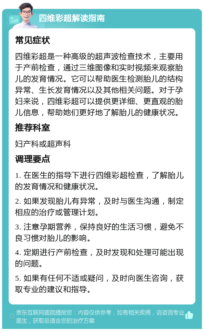 四维彩超解读指南 常见症状 四维彩超是一种高级的超声波检查技术，主要用于产前检查，通过三维图像和实时视频来观察胎儿的发育情况。它可以帮助医生检测胎儿的结构异常、生长发育情况以及其他相关问题。对于孕妇来说，四维彩超可以提供更详细、更直观的胎儿信息，帮助她们更好地了解胎儿的健康状况。 推荐科室 妇产科或超声科 调理要点 1. 在医生的指导下进行四维彩超检查，了解胎儿的发育情况和健康状况。 2. 如果发现胎儿有异常，及时与医生沟通，制定相应的治疗或管理计划。 3. 注意孕期营养，保持良好的生活习惯，避免不良习惯对胎儿的影响。 4. 定期进行产前检查，及时发现和处理可能出现的问题。 5. 如果有任何不适或疑问，及时向医生咨询，获取专业的建议和指导。