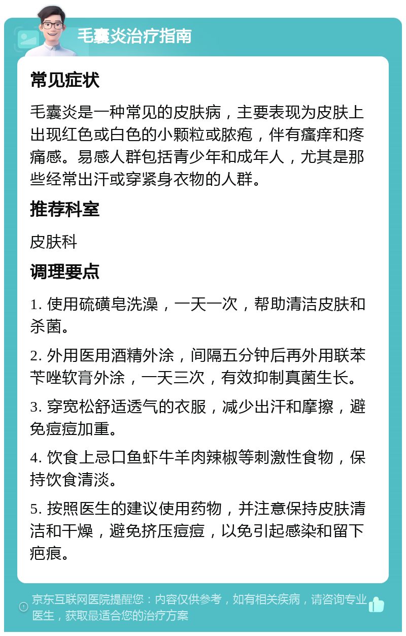 毛囊炎治疗指南 常见症状 毛囊炎是一种常见的皮肤病，主要表现为皮肤上出现红色或白色的小颗粒或脓疱，伴有瘙痒和疼痛感。易感人群包括青少年和成年人，尤其是那些经常出汗或穿紧身衣物的人群。 推荐科室 皮肤科 调理要点 1. 使用硫磺皂洗澡，一天一次，帮助清洁皮肤和杀菌。 2. 外用医用酒精外涂，间隔五分钟后再外用联苯苄唑软膏外涂，一天三次，有效抑制真菌生长。 3. 穿宽松舒适透气的衣服，减少出汗和摩擦，避免痘痘加重。 4. 饮食上忌口鱼虾牛羊肉辣椒等刺激性食物，保持饮食清淡。 5. 按照医生的建议使用药物，并注意保持皮肤清洁和干燥，避免挤压痘痘，以免引起感染和留下疤痕。