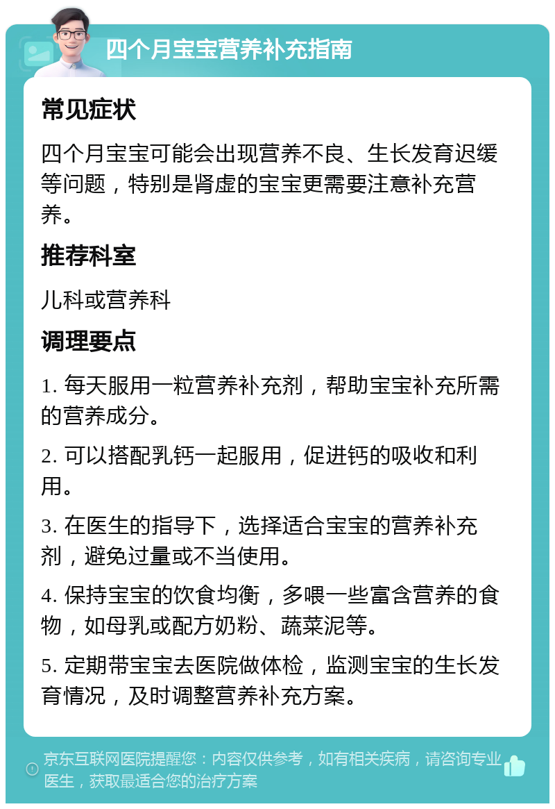 四个月宝宝营养补充指南 常见症状 四个月宝宝可能会出现营养不良、生长发育迟缓等问题，特别是肾虚的宝宝更需要注意补充营养。 推荐科室 儿科或营养科 调理要点 1. 每天服用一粒营养补充剂，帮助宝宝补充所需的营养成分。 2. 可以搭配乳钙一起服用，促进钙的吸收和利用。 3. 在医生的指导下，选择适合宝宝的营养补充剂，避免过量或不当使用。 4. 保持宝宝的饮食均衡，多喂一些富含营养的食物，如母乳或配方奶粉、蔬菜泥等。 5. 定期带宝宝去医院做体检，监测宝宝的生长发育情况，及时调整营养补充方案。