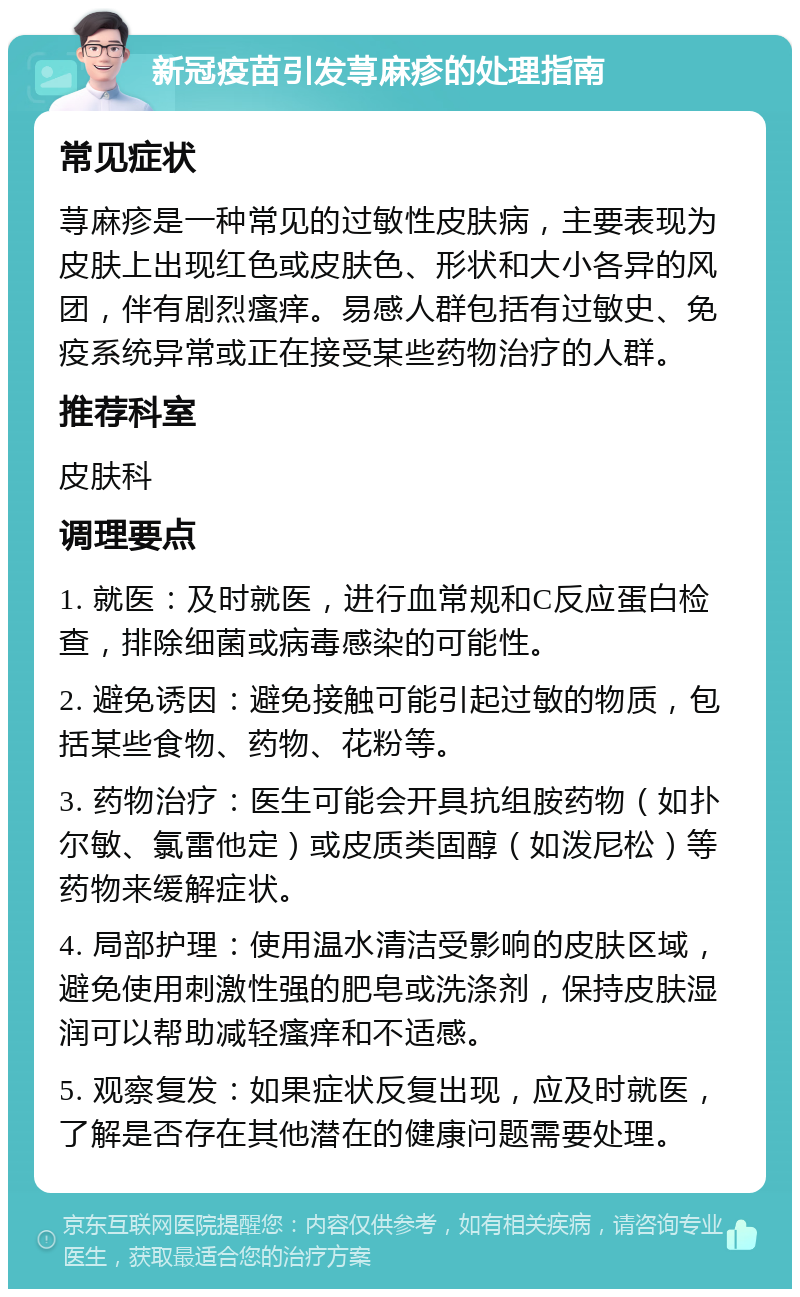 新冠疫苗引发荨麻疹的处理指南 常见症状 荨麻疹是一种常见的过敏性皮肤病，主要表现为皮肤上出现红色或皮肤色、形状和大小各异的风团，伴有剧烈瘙痒。易感人群包括有过敏史、免疫系统异常或正在接受某些药物治疗的人群。 推荐科室 皮肤科 调理要点 1. 就医：及时就医，进行血常规和C反应蛋白检查，排除细菌或病毒感染的可能性。 2. 避免诱因：避免接触可能引起过敏的物质，包括某些食物、药物、花粉等。 3. 药物治疗：医生可能会开具抗组胺药物（如扑尔敏、氯雷他定）或皮质类固醇（如泼尼松）等药物来缓解症状。 4. 局部护理：使用温水清洁受影响的皮肤区域，避免使用刺激性强的肥皂或洗涤剂，保持皮肤湿润可以帮助减轻瘙痒和不适感。 5. 观察复发：如果症状反复出现，应及时就医，了解是否存在其他潜在的健康问题需要处理。