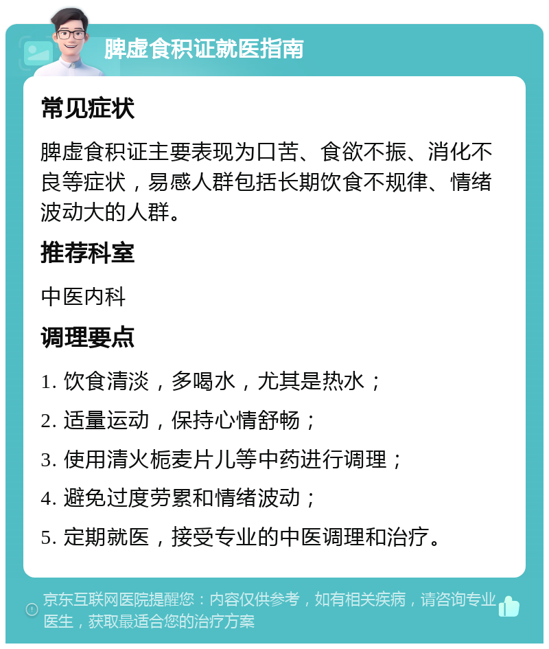 脾虚食积证就医指南 常见症状 脾虚食积证主要表现为口苦、食欲不振、消化不良等症状，易感人群包括长期饮食不规律、情绪波动大的人群。 推荐科室 中医内科 调理要点 1. 饮食清淡，多喝水，尤其是热水； 2. 适量运动，保持心情舒畅； 3. 使用清火栀麦片儿等中药进行调理； 4. 避免过度劳累和情绪波动； 5. 定期就医，接受专业的中医调理和治疗。