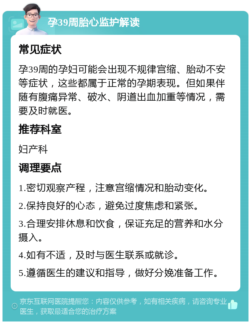 孕39周胎心监护解读 常见症状 孕39周的孕妇可能会出现不规律宫缩、胎动不安等症状，这些都属于正常的孕期表现。但如果伴随有腹痛异常、破水、阴道出血加重等情况，需要及时就医。 推荐科室 妇产科 调理要点 1.密切观察产程，注意宫缩情况和胎动变化。 2.保持良好的心态，避免过度焦虑和紧张。 3.合理安排休息和饮食，保证充足的营养和水分摄入。 4.如有不适，及时与医生联系或就诊。 5.遵循医生的建议和指导，做好分娩准备工作。