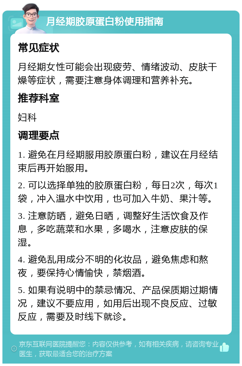 月经期胶原蛋白粉使用指南 常见症状 月经期女性可能会出现疲劳、情绪波动、皮肤干燥等症状，需要注意身体调理和营养补充。 推荐科室 妇科 调理要点 1. 避免在月经期服用胶原蛋白粉，建议在月经结束后再开始服用。 2. 可以选择单独的胶原蛋白粉，每日2次，每次1袋，冲入温水中饮用，也可加入牛奶、果汁等。 3. 注意防晒，避免日晒，调整好生活饮食及作息，多吃蔬菜和水果，多喝水，注意皮肤的保湿。 4. 避免乱用成分不明的化妆品，避免焦虑和熬夜，要保持心情愉快，禁烟酒。 5. 如果有说明中的禁忌情况、产品保质期过期情况，建议不要应用，如用后出现不良反应、过敏反应，需要及时线下就诊。