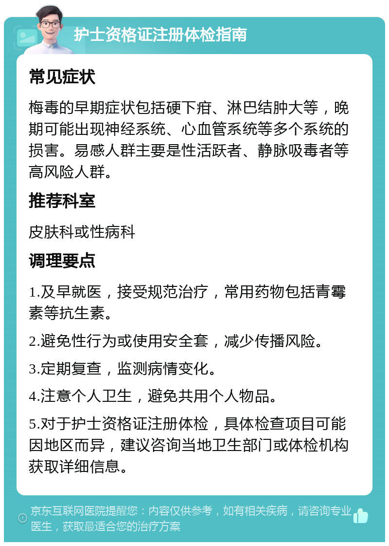 护士资格证注册体检指南 常见症状 梅毒的早期症状包括硬下疳、淋巴结肿大等，晚期可能出现神经系统、心血管系统等多个系统的损害。易感人群主要是性活跃者、静脉吸毒者等高风险人群。 推荐科室 皮肤科或性病科 调理要点 1.及早就医，接受规范治疗，常用药物包括青霉素等抗生素。 2.避免性行为或使用安全套，减少传播风险。 3.定期复查，监测病情变化。 4.注意个人卫生，避免共用个人物品。 5.对于护士资格证注册体检，具体检查项目可能因地区而异，建议咨询当地卫生部门或体检机构获取详细信息。