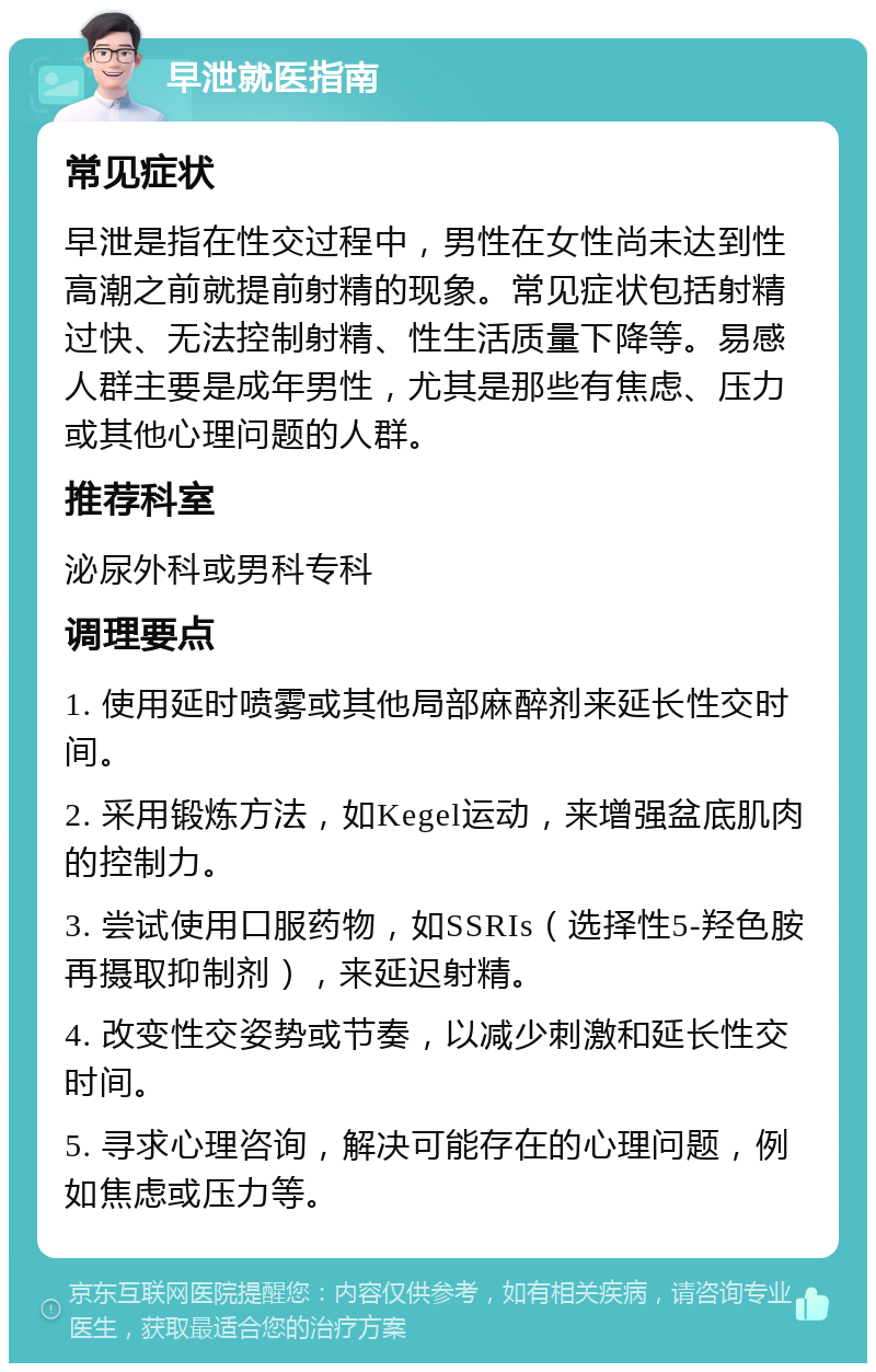 早泄就医指南 常见症状 早泄是指在性交过程中，男性在女性尚未达到性高潮之前就提前射精的现象。常见症状包括射精过快、无法控制射精、性生活质量下降等。易感人群主要是成年男性，尤其是那些有焦虑、压力或其他心理问题的人群。 推荐科室 泌尿外科或男科专科 调理要点 1. 使用延时喷雾或其他局部麻醉剂来延长性交时间。 2. 采用锻炼方法，如Kegel运动，来增强盆底肌肉的控制力。 3. 尝试使用口服药物，如SSRIs（选择性5-羟色胺再摄取抑制剂），来延迟射精。 4. 改变性交姿势或节奏，以减少刺激和延长性交时间。 5. 寻求心理咨询，解决可能存在的心理问题，例如焦虑或压力等。