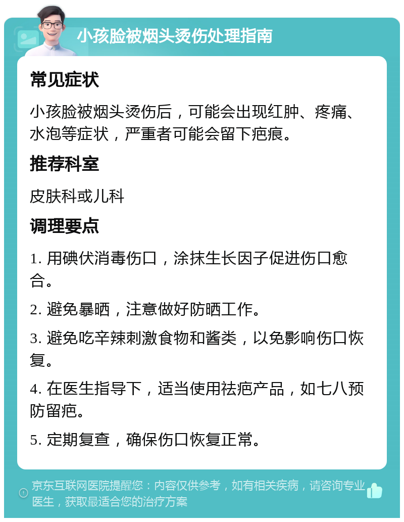 小孩脸被烟头烫伤处理指南 常见症状 小孩脸被烟头烫伤后，可能会出现红肿、疼痛、水泡等症状，严重者可能会留下疤痕。 推荐科室 皮肤科或儿科 调理要点 1. 用碘伏消毒伤口，涂抹生长因子促进伤口愈合。 2. 避免暴晒，注意做好防晒工作。 3. 避免吃辛辣刺激食物和酱类，以免影响伤口恢复。 4. 在医生指导下，适当使用祛疤产品，如七八预防留疤。 5. 定期复查，确保伤口恢复正常。