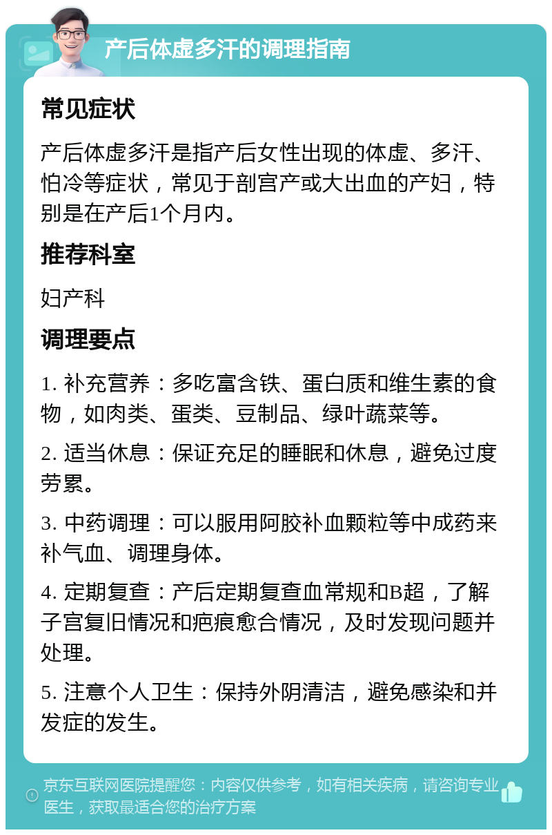 产后体虚多汗的调理指南 常见症状 产后体虚多汗是指产后女性出现的体虚、多汗、怕冷等症状，常见于剖宫产或大出血的产妇，特别是在产后1个月内。 推荐科室 妇产科 调理要点 1. 补充营养：多吃富含铁、蛋白质和维生素的食物，如肉类、蛋类、豆制品、绿叶蔬菜等。 2. 适当休息：保证充足的睡眠和休息，避免过度劳累。 3. 中药调理：可以服用阿胶补血颗粒等中成药来补气血、调理身体。 4. 定期复查：产后定期复查血常规和B超，了解子宫复旧情况和疤痕愈合情况，及时发现问题并处理。 5. 注意个人卫生：保持外阴清洁，避免感染和并发症的发生。