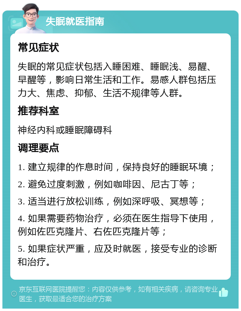 失眠就医指南 常见症状 失眠的常见症状包括入睡困难、睡眠浅、易醒、早醒等，影响日常生活和工作。易感人群包括压力大、焦虑、抑郁、生活不规律等人群。 推荐科室 神经内科或睡眠障碍科 调理要点 1. 建立规律的作息时间，保持良好的睡眠环境； 2. 避免过度刺激，例如咖啡因、尼古丁等； 3. 适当进行放松训练，例如深呼吸、冥想等； 4. 如果需要药物治疗，必须在医生指导下使用，例如佐匹克隆片、右佐匹克隆片等； 5. 如果症状严重，应及时就医，接受专业的诊断和治疗。