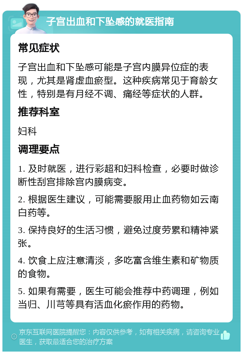 子宫出血和下坠感的就医指南 常见症状 子宫出血和下坠感可能是子宫内膜异位症的表现，尤其是肾虚血瘀型。这种疾病常见于育龄女性，特别是有月经不调、痛经等症状的人群。 推荐科室 妇科 调理要点 1. 及时就医，进行彩超和妇科检查，必要时做诊断性刮宫排除宫内膜病变。 2. 根据医生建议，可能需要服用止血药物如云南白药等。 3. 保持良好的生活习惯，避免过度劳累和精神紧张。 4. 饮食上应注意清淡，多吃富含维生素和矿物质的食物。 5. 如果有需要，医生可能会推荐中药调理，例如当归、川芎等具有活血化瘀作用的药物。