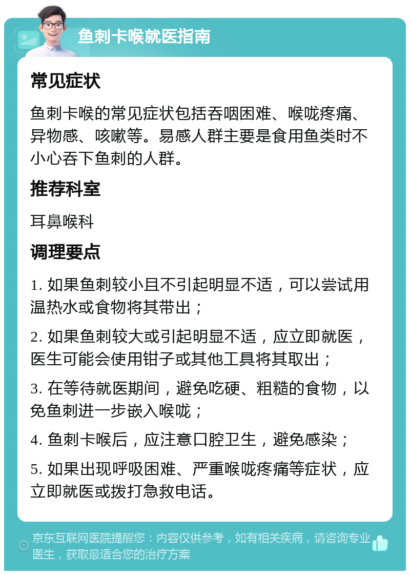 鱼刺卡喉就医指南 常见症状 鱼刺卡喉的常见症状包括吞咽困难、喉咙疼痛、异物感、咳嗽等。易感人群主要是食用鱼类时不小心吞下鱼刺的人群。 推荐科室 耳鼻喉科 调理要点 1. 如果鱼刺较小且不引起明显不适，可以尝试用温热水或食物将其带出； 2. 如果鱼刺较大或引起明显不适，应立即就医，医生可能会使用钳子或其他工具将其取出； 3. 在等待就医期间，避免吃硬、粗糙的食物，以免鱼刺进一步嵌入喉咙； 4. 鱼刺卡喉后，应注意口腔卫生，避免感染； 5. 如果出现呼吸困难、严重喉咙疼痛等症状，应立即就医或拨打急救电话。