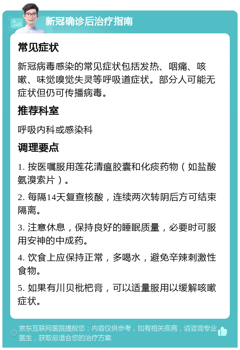 新冠确诊后治疗指南 常见症状 新冠病毒感染的常见症状包括发热、咽痛、咳嗽、味觉嗅觉失灵等呼吸道症状。部分人可能无症状但仍可传播病毒。 推荐科室 呼吸内科或感染科 调理要点 1. 按医嘱服用莲花清瘟胶囊和化痰药物（如盐酸氨溴索片）。 2. 每隔14天复查核酸，连续两次转阴后方可结束隔离。 3. 注意休息，保持良好的睡眠质量，必要时可服用安神的中成药。 4. 饮食上应保持正常，多喝水，避免辛辣刺激性食物。 5. 如果有川贝枇杷膏，可以适量服用以缓解咳嗽症状。