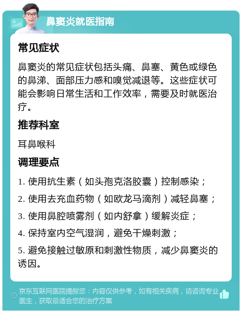 鼻窦炎就医指南 常见症状 鼻窦炎的常见症状包括头痛、鼻塞、黄色或绿色的鼻涕、面部压力感和嗅觉减退等。这些症状可能会影响日常生活和工作效率，需要及时就医治疗。 推荐科室 耳鼻喉科 调理要点 1. 使用抗生素（如头孢克洛胶囊）控制感染； 2. 使用去充血药物（如欧龙马滴剂）减轻鼻塞； 3. 使用鼻腔喷雾剂（如内舒拿）缓解炎症； 4. 保持室内空气湿润，避免干燥刺激； 5. 避免接触过敏原和刺激性物质，减少鼻窦炎的诱因。